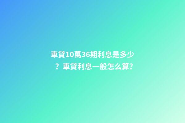 車貸10萬36期利息是多少？車貸利息一般怎么算？